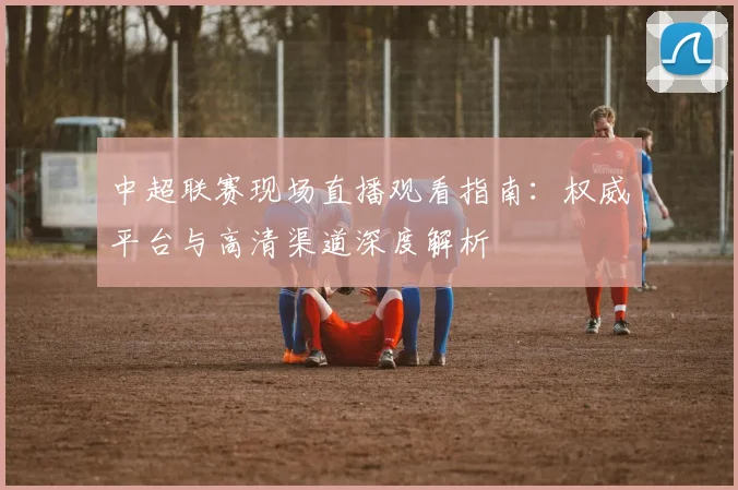 中超联赛现场直播观看指南：权威平台与高清渠道深度解析