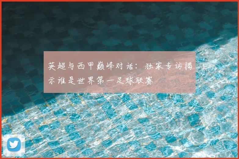 英超与西甲巅峰对话：独家专访揭示谁是世界第一足球联赛