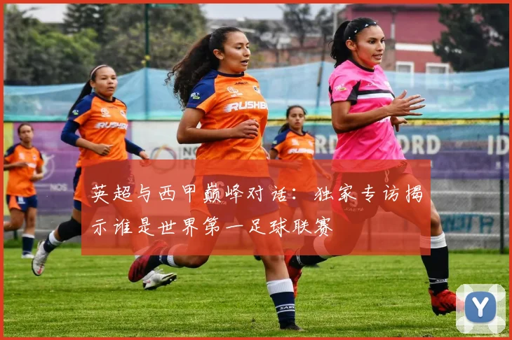 英超与西甲巅峰对话：独家专访揭示谁是世界第一足球联赛
