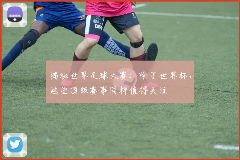 揭秘世界足球大赛：除了世界杯，这些顶级赛事同样值得关注