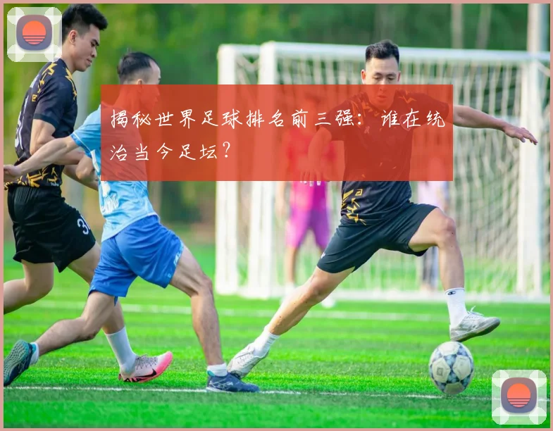 揭秘世界足球排名前三强：谁在统治当今足坛？