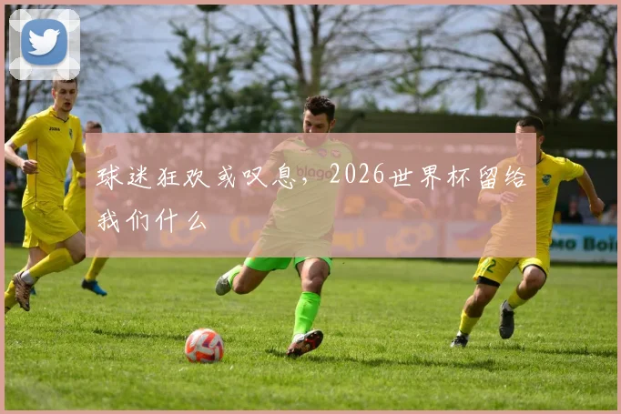球迷狂欢或叹息，2026世界杯留给我们什么