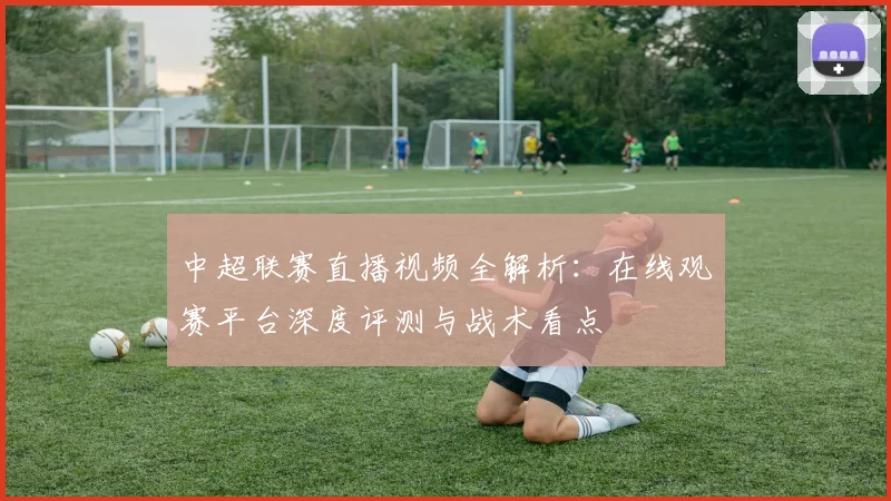 中超联赛直播视频全解析：在线观赛平台深度评测与战术看点